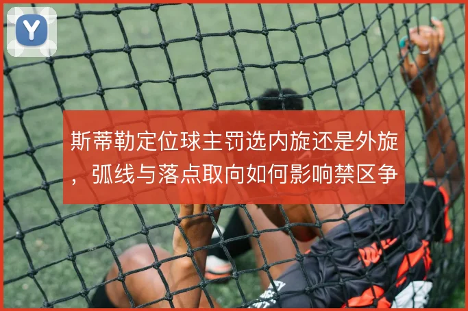 斯蒂勒定位球主罚选内旋还是外旋，弧线与落点取向如何影响禁区争顶