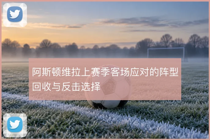 阿斯顿维拉上赛季客场应对的阵型回收与反击选择