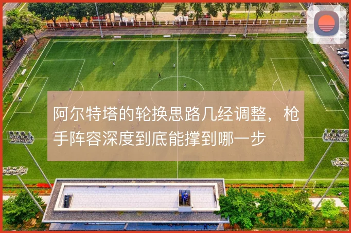 阿尔特塔的轮换思路几经调整，枪手阵容深度到底能撑到哪一步