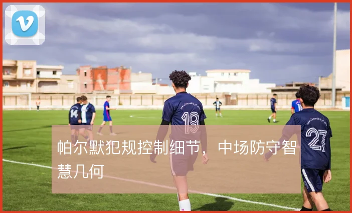 帕尔默犯规控制细节，中场防守智慧几何
