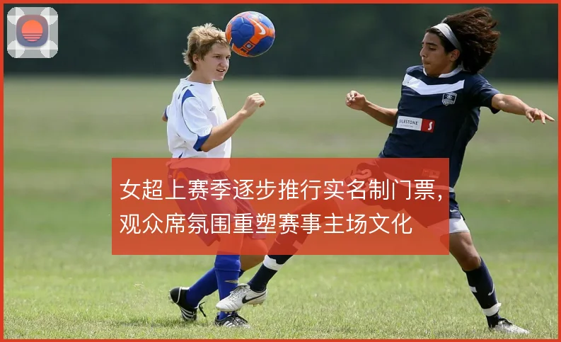 女超上赛季逐步推行实名制门票，观众席氛围重塑赛事主场文化