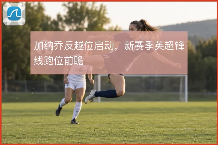 加纳乔反越位启动，新赛季英超锋线跑位前瞻