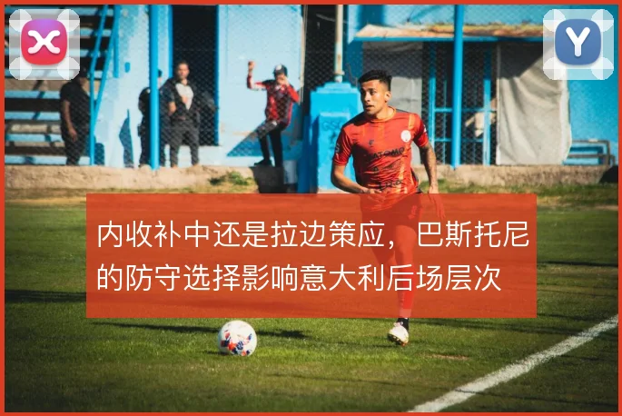 内收补中还是拉边策应，巴斯托尼的防守选择影响意大利后场层次