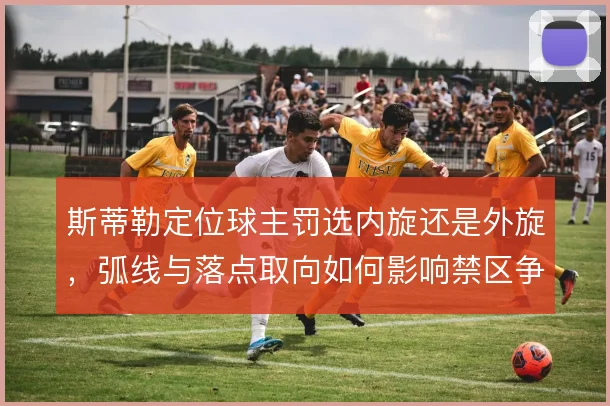 斯蒂勒定位球主罚选内旋还是外旋，弧线与落点取向如何影响禁区争顶