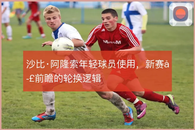 沙比·阿隆索年轻球员使用，新赛季前瞻的轮换逻辑