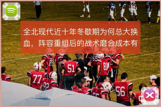 全北现代近十年冬歇期为何总大换血,阵容重组后的战术磨合成本有多高