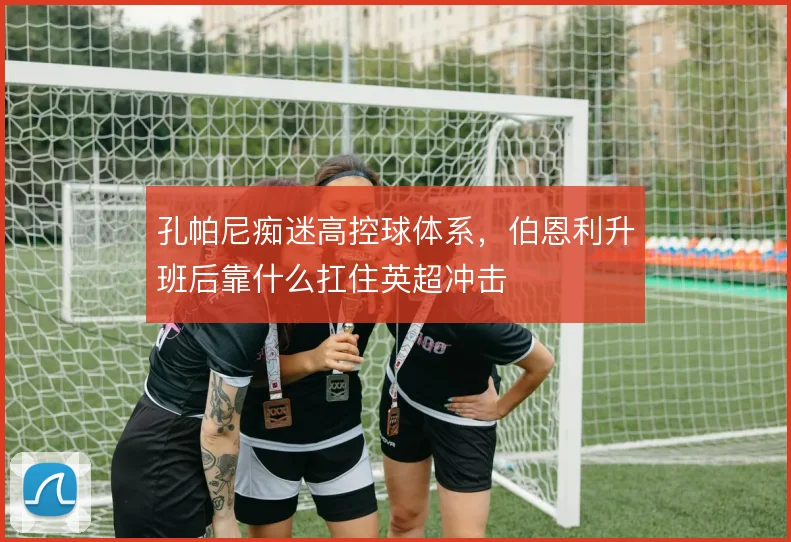 孔帕尼痴迷高控球体系，伯恩利升班后靠什么扛住英超冲击
