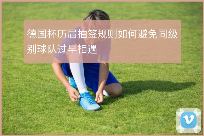 德国杯历届抽签规则如何避免同级别球队过早相遇