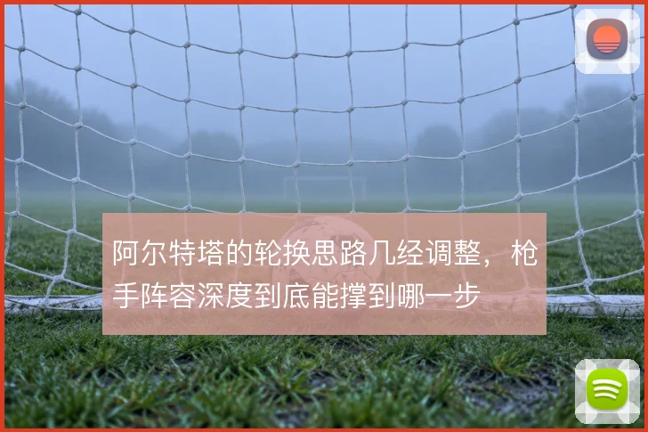 阿尔特塔的轮换思路几经调整，枪手阵容深度到底能撑到哪一步
