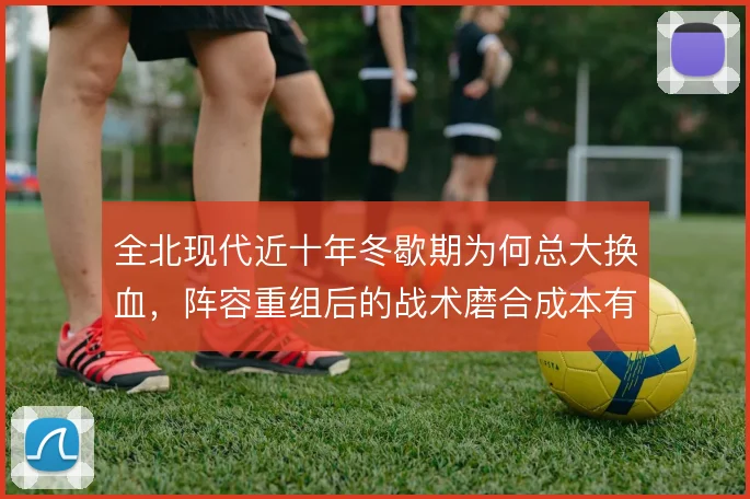 全北现代近十年冬歇期为何总大换血，阵容重组后的战术磨合成本有多高
